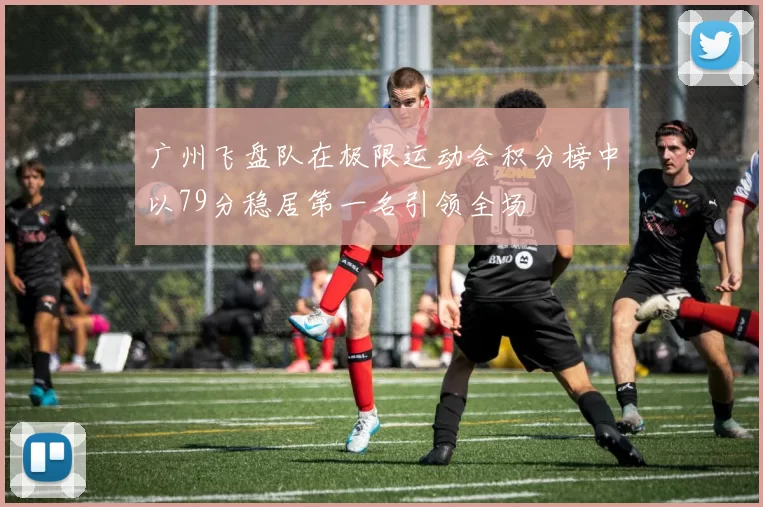广州飞盘队在极限运动会积分榜中以79分稳居第一名引领全场
