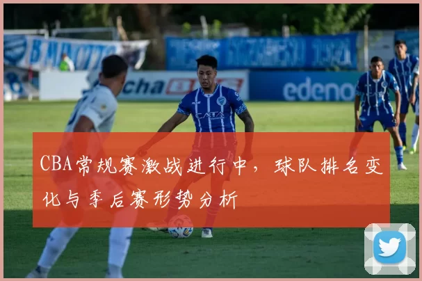 CBA常规赛激战进行中，球队排名变化与季后赛形势分析