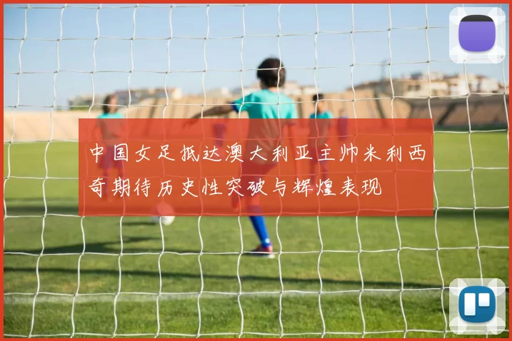 中国女足抵达澳大利亚主帅米利西奇期待历史性突破与辉煌表现