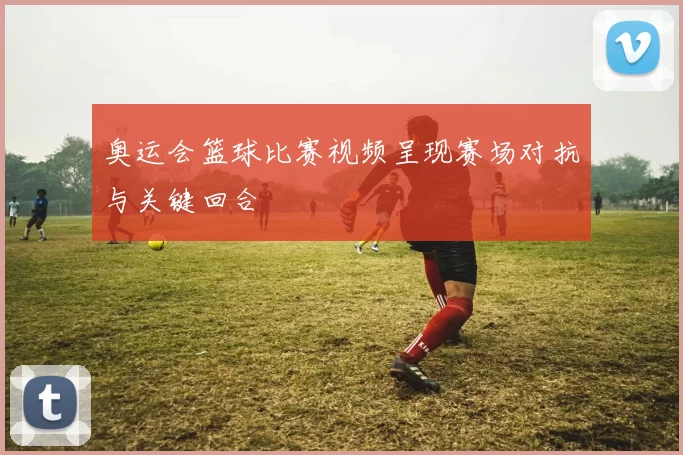 奥运会篮球比赛视频呈现赛场对抗与关键回合