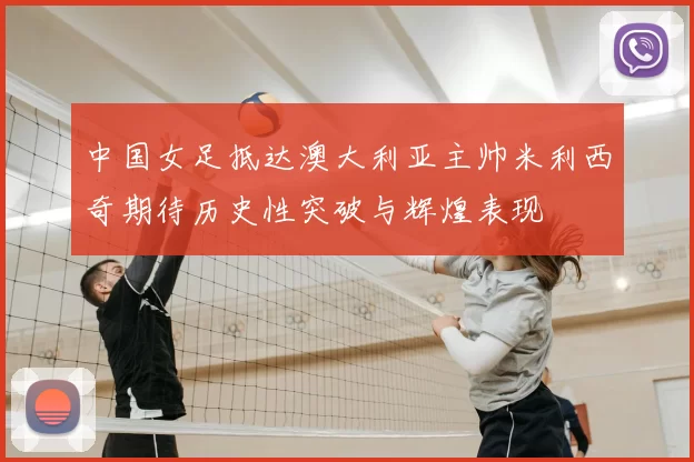 中国女足抵达澳大利亚主帅米利西奇期待历史性突破与辉煌表现