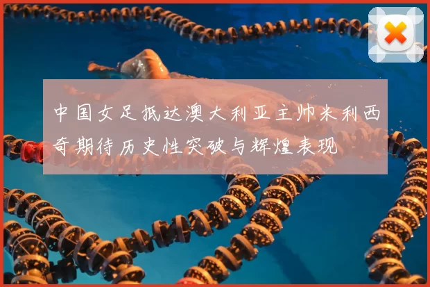 中国女足抵达澳大利亚主帅米利西奇期待历史性突破与辉煌表现
