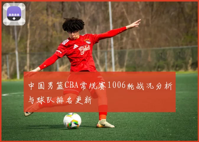 中国男篮CBA常规赛1006轮战况分析与球队排名更新