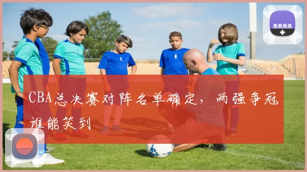 CBA总决赛对阵名单确定,两强争冠谁能笑到