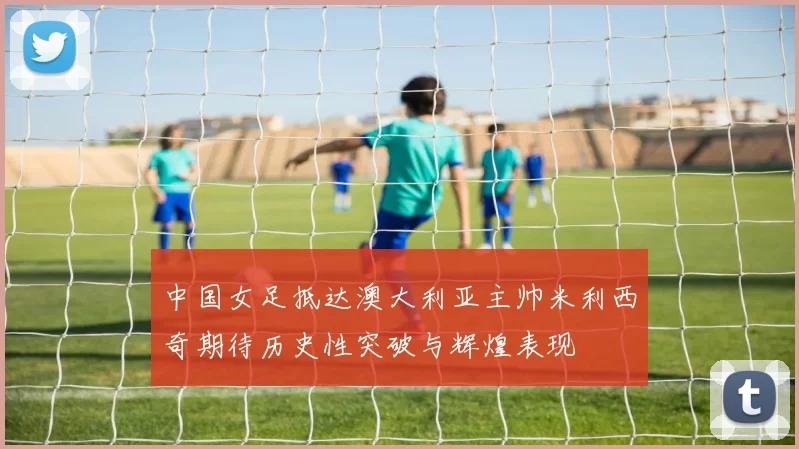 中国女足抵达澳大利亚主帅米利西奇期待历史性突破与辉煌表现