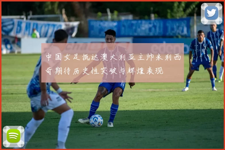 中国女足抵达澳大利亚主帅米利西奇期待历史性突破与辉煌表现