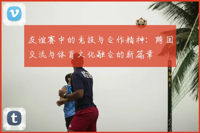 友谊赛中的竞技与合作精神：跨国交流与体育文化融合的新篇章