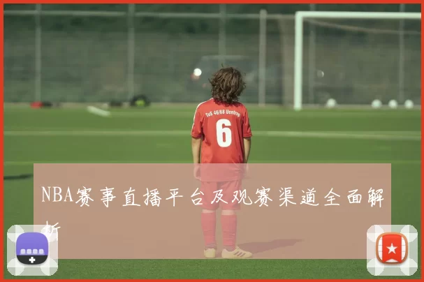 NBA赛事直播平台及观赛渠道全面解析