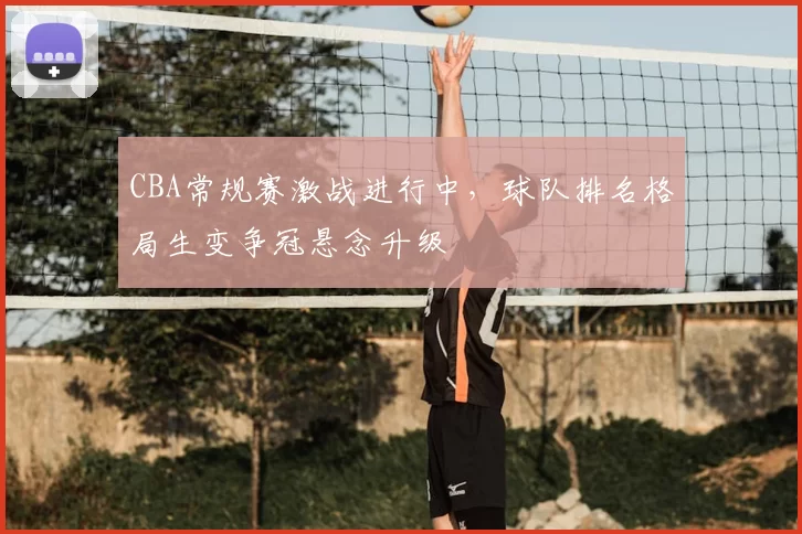 CBA常规赛激战进行中,球队排名格局生变争冠悬念升级