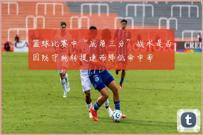 篮球比赛中“底角三分”战术是否因防守轮转提速而降低命中率