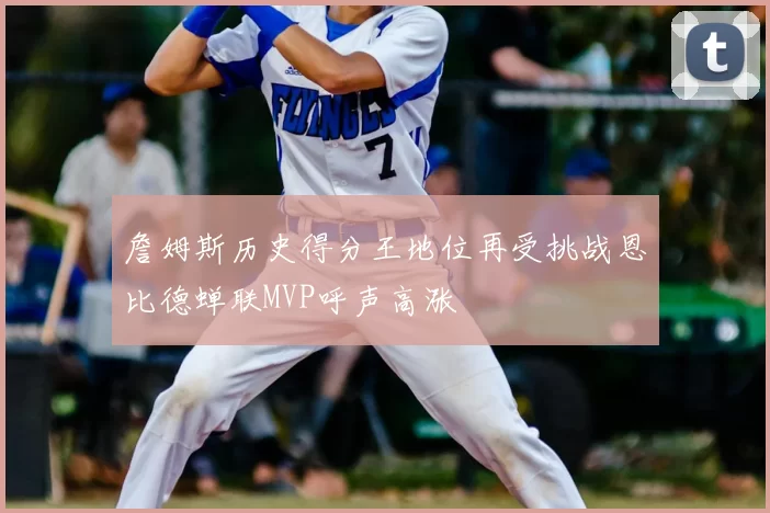 詹姆斯历史得分王地位再受挑战恩比德蝉联MVP呼声高涨