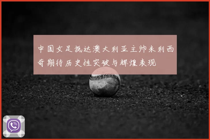 中国女足抵达澳大利亚主帅米利西奇期待历史性突破与辉煌表现