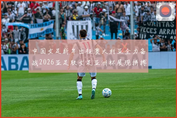 中国女足新年出征澳大利亚全力备战2026亚足联女足亚洲杯展现拼搏精神