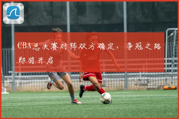 CBA总决赛对阵双方确定,争冠之路即将开启