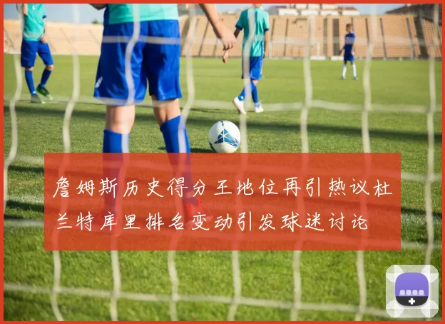 詹姆斯历史得分王地位再引热议杜兰特库里排名变动引发球迷讨论