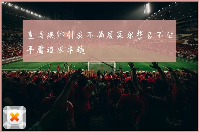 皇马换帅引发不满居莱尔誓言不甘平庸追求卓越