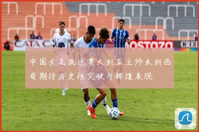 中国女足抵达澳大利亚主帅米利西奇期待历史性突破与辉煌表现