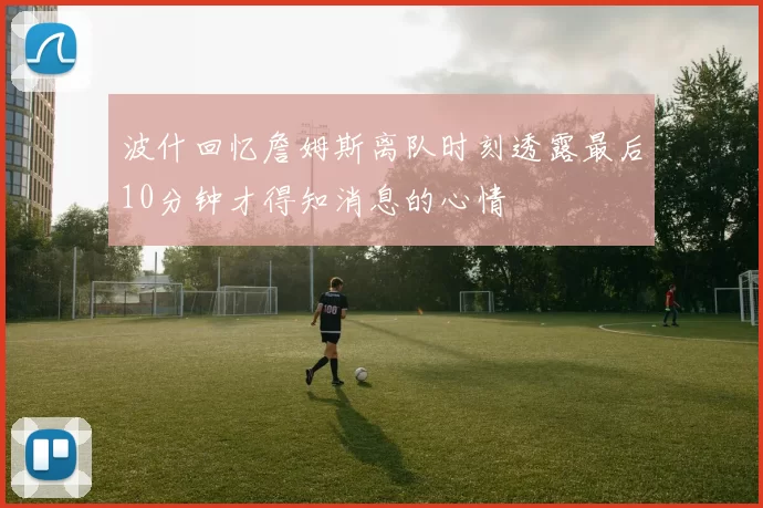 波什回忆詹姆斯离队时刻透露最后10分钟才得知消息的心情