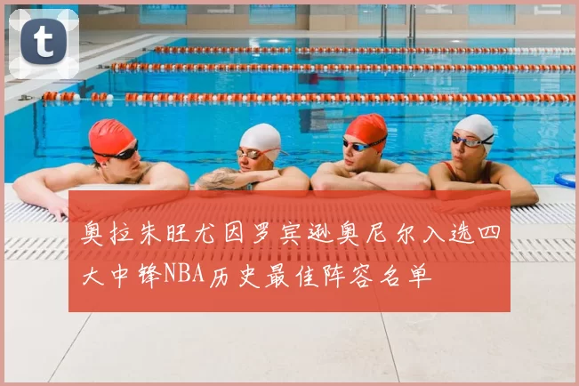 奥拉朱旺尤因罗宾逊奥尼尔入选四大中锋NBA历史最佳阵容名单