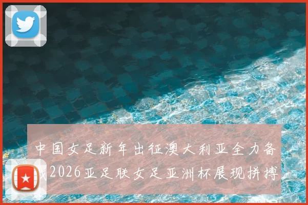 中国女足新年出征澳大利亚全力备战2026亚足联女足亚洲杯展现拼搏精神
