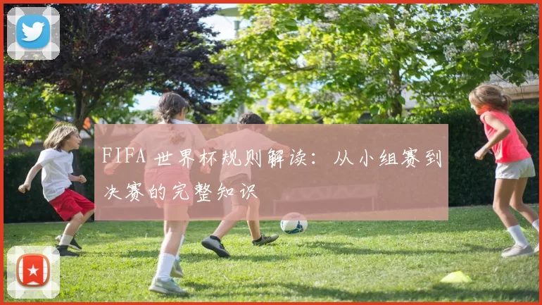 FIFA 世界杯规则解读:从小组赛到决赛的完整知识
