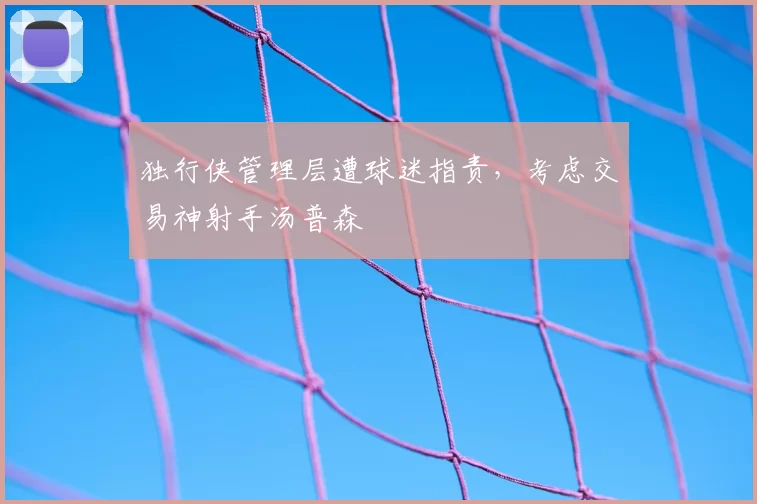 独行侠管理层遭球迷指责，考虑交易神射手汤普森