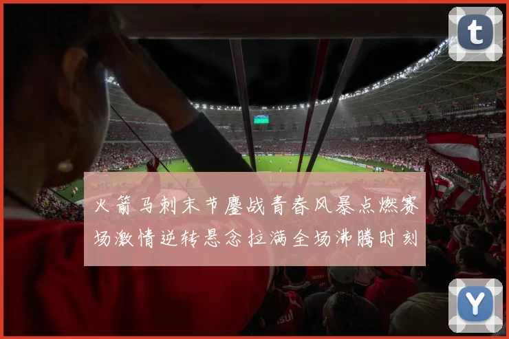 火箭马刺末节鏖战青春风暴点燃赛场激情逆转悬念拉满全场沸腾时刻