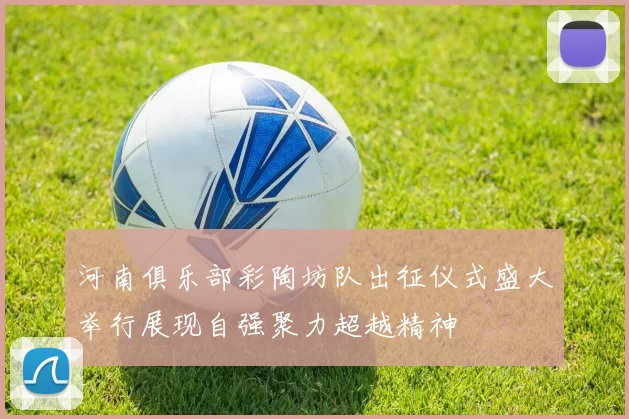 河南俱乐部彩陶坊队出征仪式盛大举行展现自强聚力超越精神
