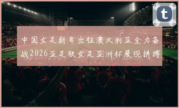 中国女足新年出征澳大利亚全力备战2026亚足联女足亚洲杯展现拼搏精神