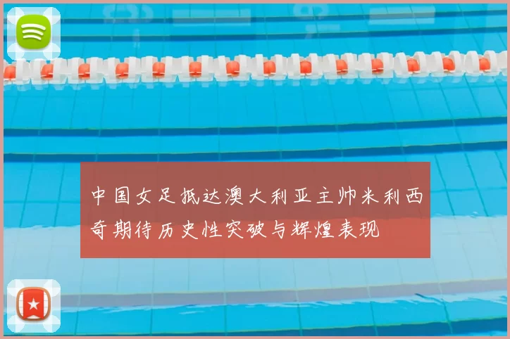 中国女足抵达澳大利亚主帅米利西奇期待历史性突破与辉煌表现