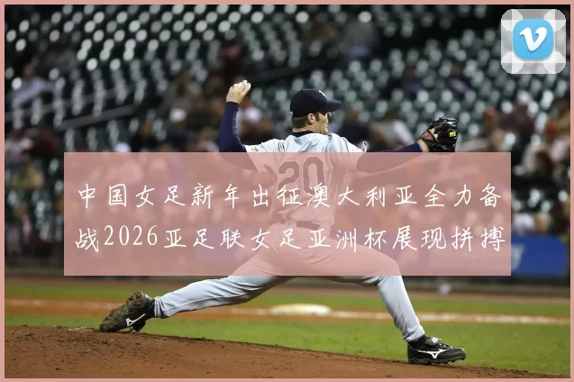中国女足新年出征澳大利亚全力备战2026亚足联女足亚洲杯展现拼搏精神