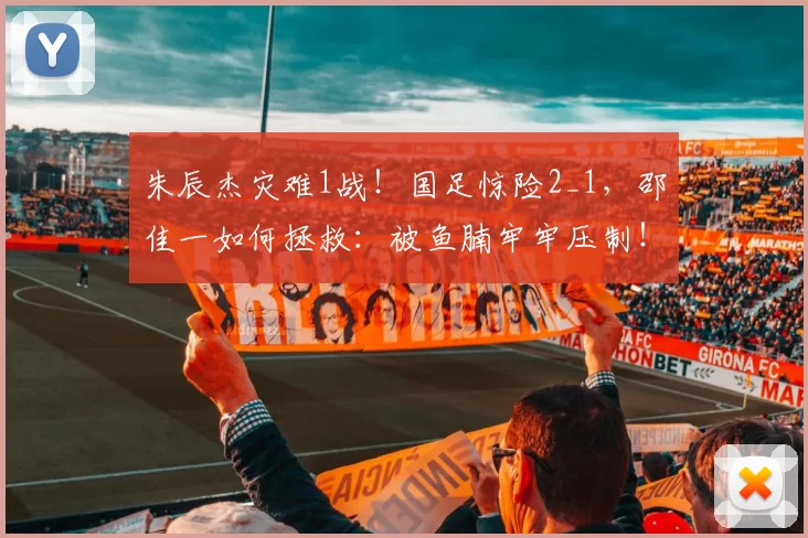 朱辰杰灾难1战！国足惊险2_1，邵佳一如何拯救：被鱼腩牢牢压制！