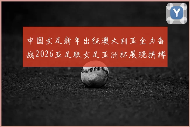 中国女足新年出征澳大利亚全力备战2026亚足联女足亚洲杯展现拼搏精神