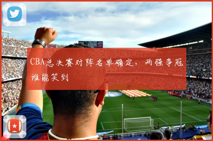 CBA总决赛对阵名单确定,两强争冠谁能笑到