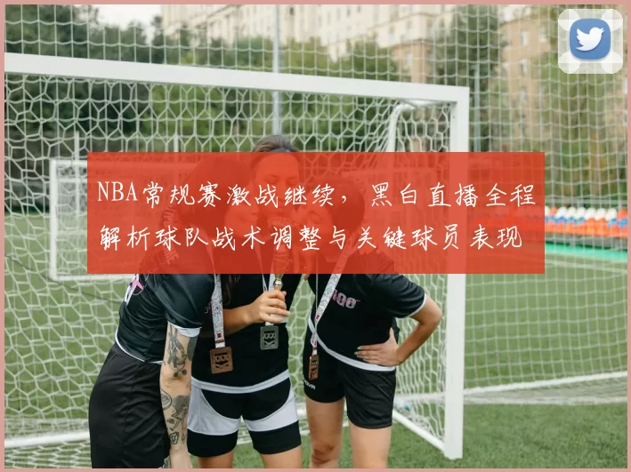 NBA常规赛激战继续,黑白直播全程解析球队战术调整与关键球员表现