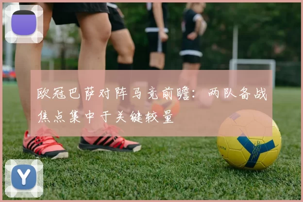 欧冠巴萨对阵马竞前瞻:两队备战焦点集中于关键较量