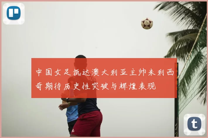 中国女足抵达澳大利亚主帅米利西奇期待历史性突破与辉煌表现