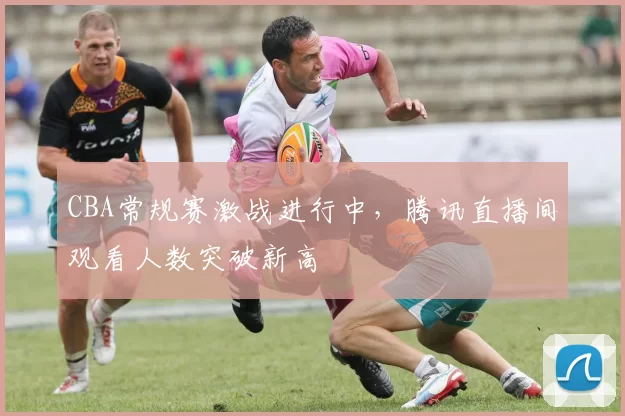 CBA常规赛激战进行中，腾讯直播间观看人数突破新高