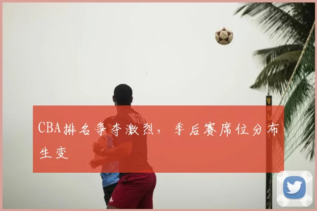 CBA排名争夺激烈，季后赛席位分布生变