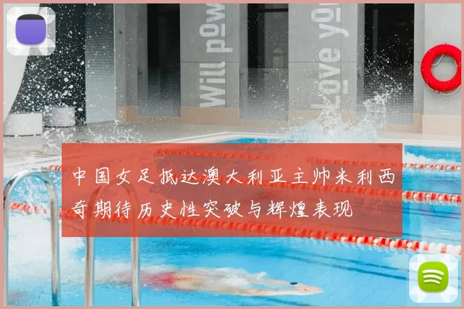 中国女足抵达澳大利亚主帅米利西奇期待历史性突破与辉煌表现