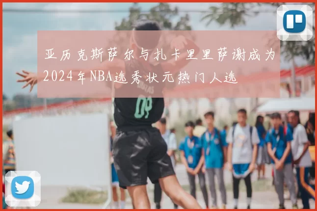 亚历克斯萨尔与扎卡里里萨谢成为2024年NBA选秀状元热门人选