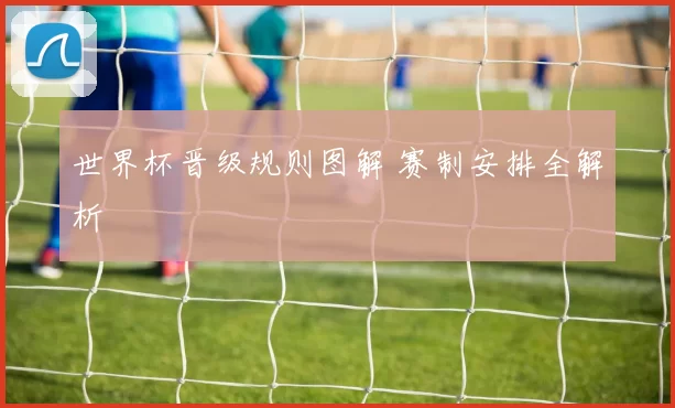 世界杯晋级规则图解 赛制安排全解析