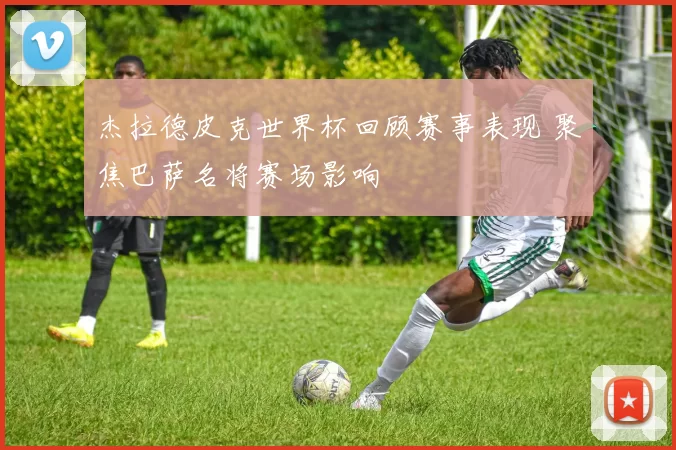 杰拉德皮克世界杯回顾赛事表现 聚焦巴萨名将赛场影响