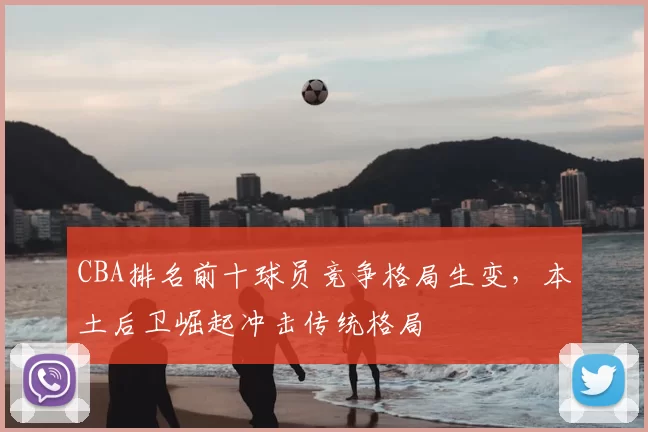 CBA排名前十球员竞争格局生变，本土后卫崛起冲击传统格局