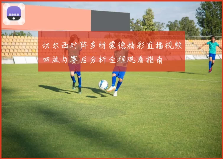 切尔西对阵多特蒙德精彩直播视频回放与赛后分析全程观看指南