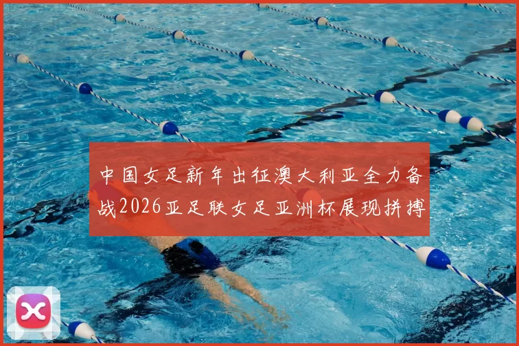 中国女足新年出征澳大利亚全力备战2026亚足联女足亚洲杯展现拼搏精神