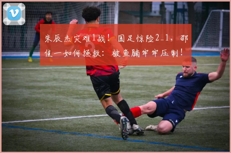 朱辰杰灾难1战！国足惊险2_1，邵佳一如何拯救：被鱼腩牢牢压制！