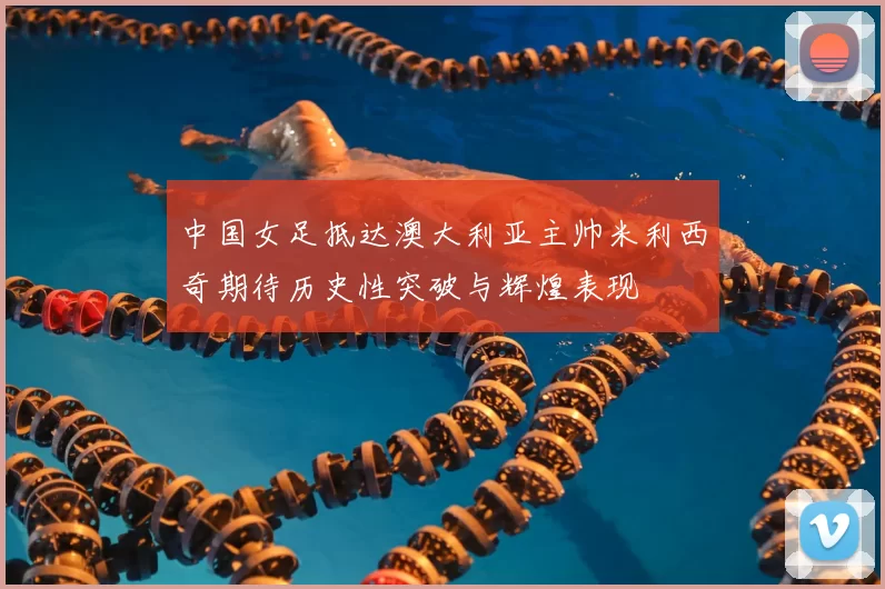 中国女足抵达澳大利亚主帅米利西奇期待历史性突破与辉煌表现