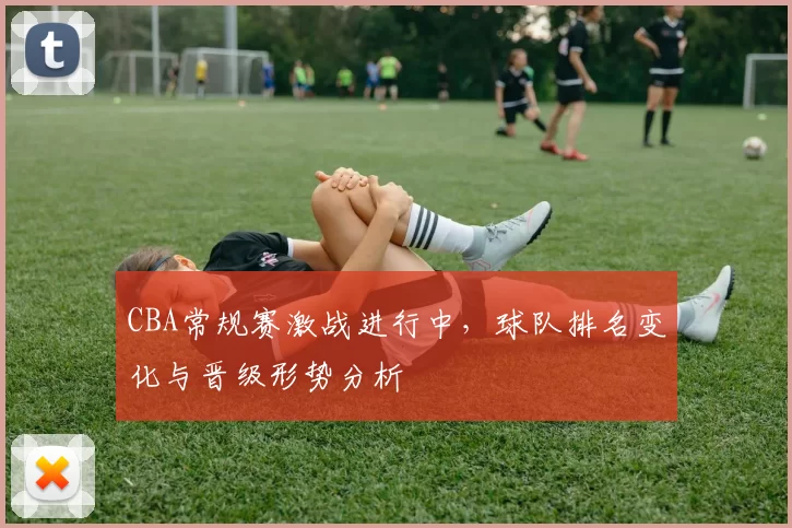 CBA常规赛激战进行中，球队排名变化与晋级形势分析