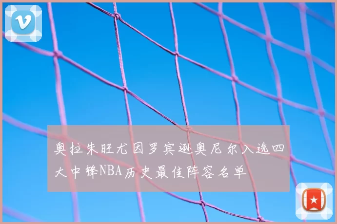 奥拉朱旺尤因罗宾逊奥尼尔入选四大中锋NBA历史最佳阵容名单